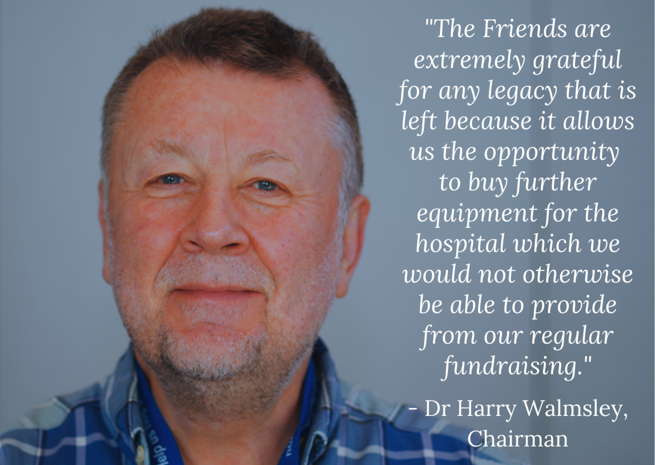 “The Friends are extremely grateful for any legacy that is left because it allows us the opportunity to buy further equipment for the hospital which we would not otherwise be able to provide from our regular fundraising.” – Dr Harry Walmsley, Chairman