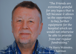 “The Friends are extremely grateful for any legacy that is left because it allows us the opportunity to buy further equipment for the hospital which we would not otherwise be able to provide from our regular fundraising.” – Dr Harry Walmsley, Chairman